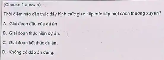 (Choose 1 answer)
Thời điểm nào cần thúc đẩy hình thúc giao tiếp trục tiếp một cách thường xuyên?
A. Giai đoạn đầu của du án.
B. Giai đoạn thục hiện du án.
C. Giai đoạn kết thúc dụ án.
D. Không có đáp án đúng.