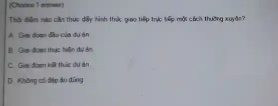 (Choose 1 answer)
Thời điếm nào cần thúc đấy hình thúc giao tiếp trục tiếp một cách thuờng xuyên?
A. Giai doan đầu của du án.
B. Giai doan thuc hiện du án
C. Giai doan kết thúc du án.
D. Không có đáp án đúng