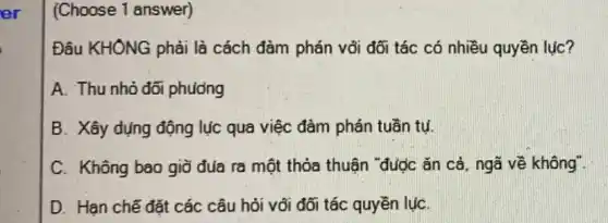 (Choose 1 answer)
Đâu KHÔNG phải là cách đàm phán vối đối tác có nhiều quyền lục?
A. Thu nhỏ đối phuong
B. Xây dụng động lục qua việc đàm phán tuần tụ.
C. Không bao giờ đủa ra một thỏa thuận "được ǎn cả ngã về không".
D. Han chế đặt các câu hỏi với đối tác quyền lụC.