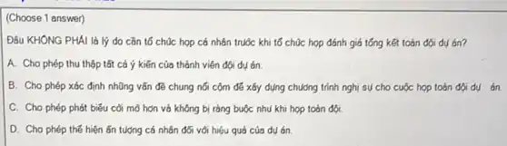 (Choose 1 answer)
Đâu KHÔNG PHÀI là lý do cần tố chúc họp cá nhân truộc khi tổ chúc họp đánh giá tổng kết toán đội dụ án?
A. Cho phép thu thập tất cả ý kiến của thành viên đội dụ án.
B. Cho phép xác định những vấn đề chung nối cộm để xây dụng chương trình nghị sự cho cuộc họp toàn đội dụ án.
C. Cho phép phát biểu cối mỡ hơn và không bị ràng buộc nhu khi họp toán đội.
D. Cho phép thế hiện ǎn tượng cá nhân đối với hiệu quá của dụ án.