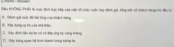 (Choose 1 answer)
Đâu KHÔNG PHÀI là mục đích trục tiếp của việc tổ chũc cuộc họp đánh giá.tổng kết vôi khách hgrave (a)ng/chacute (u) đầu tu.
A. Đánh giá mũc độ hài lòng của khách hàng
B. Xây dụng uy tín của nhà thầu.
C. Xác định liệu dụ án có có đáp ũng kỳ vọng không
D. Xây dụng quan hệ kinh doanh trong tuóóng lai.