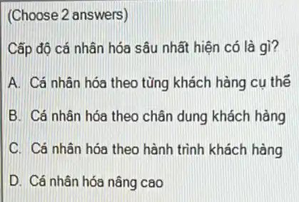 (Choose 2 answers)
Cấp độ cá nhân hóa sâu nhất hiện có là gì?
A. Cá nhân hóa theo từng khách hàng cu thế
B. Cá nhân hóa theo chân dung khách hàng
C. Cá nhân hóa theo hành trình khách hàng
D. Cá nhân hóa nâng cao