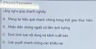 (Choose 3 answere)
Lắng nghe giúp doanh nghiệp
A. Mang lai hiệu quả nhanh chóng trong thời gian thục hiện
B. Nhận diện những nguời có tǎm ảnh huong
C. Định hình logi nội dung và kềnh xuất bản
D. Gidiquyêt nhanh chóng các khiếu nại