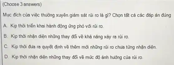 (Choose 3 answers)
Mục đích của việc thuồng xuyên.giám sát rủi ro là gì?Chọn tất cả các đáp án đúng
A. Kịp thời triển khai hành động ũng phó vôi rủi ro.
B. Kịp thời nhận diện những thay đổi về khả nǎng xảy ra rủi ro.
C. Kịp thời đua ra quyết định về thêm mỗi nhũng nùi ro chua tùng nhận diện.
D. Kịp thời nhận diện những thay đổi về mũc độ ảnh huông của rùi ro.