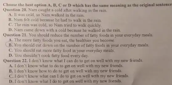 Choose the best option A, B,C or D which has the same meaning as the original sentence
Question 20. Nam caught a cold after walking in the rain.
A. It was cold , so Nam walked in the rain.
B. Nam felt cold because he had to walk in the rain.
C. The rain was cold, so Nam tried to walk quickly.
D. Nam came down with a cold because he walked in the rain.
Question 21. You should reduce the number of fatty foods in your everyday meals.
A. The more fatty foods you eat, the healthier you become.
B. You should cut down on the number of fatty foods in your everyday meals.
C. You should eat more fatty food in your everyday meals.
D. You shouldn't cook fatty food every day.
Question 22. I don 't know what I can do to get on well with my new friends.
A. I don't know what to do to get on well with my new friends.
B. I don't know how to do to get on well with my new friends.
C.I don't know what can I do to get on well with my new friends.
D. I don't know what I do to get on well with my new friends.