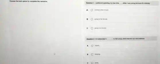 Choose the best option to complete the sentence
Question 1:1 preferred spending my free time __ when I was young because it's relaxing.
A visiting to the movies
B going to the movies
C	going to a movies
Question 2: I'm interested in __ to folk songs which express our rich traditions.
A singing
B listening
c going