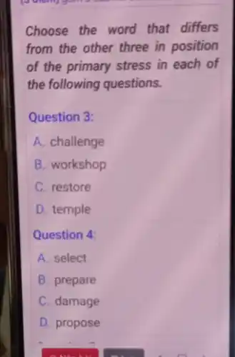 Choose the word that differs
from the other three in position
of the primary stress in each of
the following questions.
Question 3:
A. challenge
B. workshop
C. restore
D. temple
Question 4:
A. select
B. prepare
C. damage
D. propose