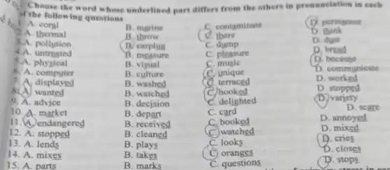 Choose the word whose underlined part differs from the others in pronunciation in each
of the following questions
1. A. coral
B. marine
C. contaminate
D. permanent
2.A. thermal
B. throw
C. there
D think
3.A. pollution
B. earplug
C. dump
D. dust
4.A. untreated
. measure
C. pleasure
D. bread
5.A. physical
B. visual
C. music
D. because
6. A computer
B. culture
C. unique
D. communicate
7.A displayed
B. washed
C. terraced
D worked
wanted
B. watched
C. hooked
D. stopped
9. A. advice
B. decision
C. delighted
(D.) variety
10. A. market
B. depart
C. card
D. scare
11. A. endangered
B. received
C. booked
D. annoyed
12. A stopped
B . cleaned
watched
D
13. A lends
B. plays
C. looks
D. cries
14. A. mixes
B. takes
C) oranges
D. closes
15. A.parts
B. marks
C. questions
D. stops
stress in o