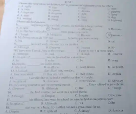 Choose the word whose underlined part is pronounced differently from the others.
1. A. really
B. idea
C. fear
D. chair
2. A. twin
B. violent
C. director
D. gripping
3. A.must-see
B.document
C. dull
D funny
4. A. near
B. appear
C. bear
D. idea
5.A. worked
B. stared
C. fined
D. frightened
TEST 1
6. __ beginning with a terrible disaster, the film has a happy ending.
A. In spite
(B) Despite
C. Although
D. However
7.The film has a silly plot. __ , many people enjoyed it.
A. Though
B. Moreover
C. Because
D. However
8. Mr Buong chose the VIP seat __ he had to pay more money.
A. but
B. though
C. so
D. and
9. __ Julia left early, she was late for the film.
A. Although
B. However
C. Because
D. So
10.I have seen Tom 8. Jerry at the cinema. __ . I want to see it at home again.
A. Although
B. And
C. Though
D. However
11. In spite of __ late, he finished his test on time.
A. he
B. to be
C. be
D. being
12.Despite __ she looks strong
A. She is ill
B. an illness
C. heart disease
D. her health
13. Although __ ,they didn't stop working
A. they were tired
C. their illness
D. the rain
B. they are tired
14. __ a careful driver, he had a terrible accident last night.
A. In spite of
B. However
C. Nevertheless
D. Although
15. Mr Buong wanted to see the romantic movie. __ , Tracy refused to go with him
A. However
B. Although
C. But
D. Though
16. __ the bad weather, we went on a school picniC.
A. Although
B. Despite
C. In spite
D.Because
17. __ his illness,Tom went to school because he had an important exam.
A. In spite of
B. Although
C. But
D.So
18. __ she was very busy,my mother cooked a great meal for us.
A. Despite
B. In spite of
C. Although
D.However
Choose the best answer.