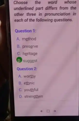 Choose the word whose
underlined part differs from the
other three in pronunciation in
each of the following questions.
Question 1:
A. method
B. preserve
C. heritage
D. suggest
Question 2:
A. worthy
B. ethnic
C. youthful
D. strengthen
