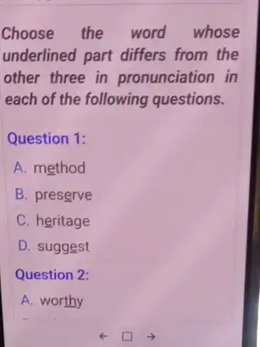 Choose the word whose
underlined part differs from the
other three in pronunciation in
each of the following questions.
Question 1:
A. method
B. preserve
C. heritage
D. suggest
Question 2:
A. worthy