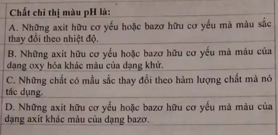 Chất chỉ thị màu pH là:
A. Những axit hữu cơ yếu hoặc bazơ hữu cơ yếu mà màu sắc
thay đổi theo nhiệt độ.
B. Những axit hữu cơ yếu hoặc bazơ hữu cơ yếu mà màu của
dạng oxy hóa khác màu của dạng khử.
C. Những chất có mầu sắc thay đổi theo hàm lượng chất mà nó
tác dụng.
D. Những axit hữu cơ yếu hoặc bazơ hữu cơ yếu mà màu của
dạng axit khác màu của dạng bazơ.