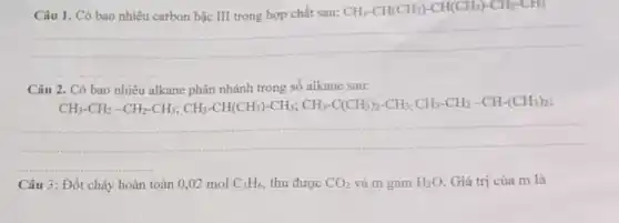 chất CH_(3)-CH(CH_(3))-CH(CH_(3))-CH_(2)-CH_(3)
__
Câu 2. Có bao nhiêu alkane phân nhánh trong số alkane sau:
-HC-HC-CH_(3)-CH_(3)-CH(CH_(3))-CH_(3);CH_(3)-C(CH_(3))_(2)-CH_(3);CH_(3)-CH_(2)-CH_(2)-CH_(2)-CH_{3
__
Câu 3: Đốt cháy hoàn toàn 0,02 mol C_(3)H_(6) thu được CO_(2) và m gam H_(2)O Giá trị của m là