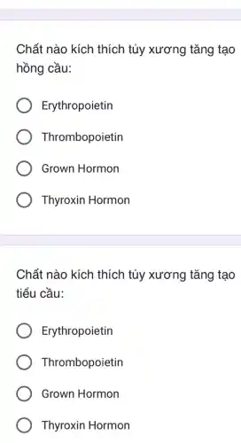 Chất nào kích thích tủy xương tǎng tạo
hồng cầu:
Erythropoietin
Thrombopoietin
Grown Hormon
Thyroxin Hormon
Chất nào kích thích tủy xương tǎng tạo
tiểu cầu:
Erythropoietin
Thrombopoietin
Grown Hormon
Thyroxin Hormon