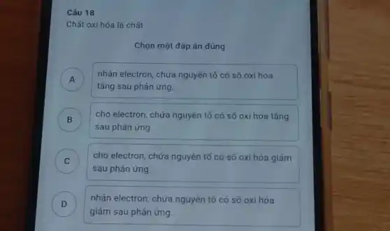 Chất oxi hóa là chất
Chọn một đáp án đúng
A )
tǎng sau phản ứng
nhận electron, chứa nguyên tố có số oxi hóa
B )
cho electron, chứa nguyên tố có số oxi hóa tǎng
sau phản ứng.
C )
sau phản ứng.
cho electron, chứa nguyên tố có số oxi hóa giảm
D )
giảm sau phản ứng.
nhận electron, chứa nguyên tố có số oxi hóa