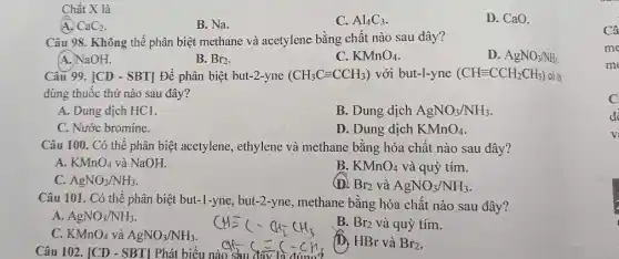 Chất X là
CaC_(2)
B. Na.
C. Al_(4)C_(3)
D. CaO.
Câu 98. Không thể phân biệt methane và acetylene bằng chất nào sau đây?
A. NaOH.
B. Br_(2)
C. KMnO_(4)
D. AgNO_(3)/NH_(3).
Câu 99. [CD - SBT]Để phân biệt but-2-yne (CH_(3)Cequiv CCH_(3)) với but-l-yne (CHequiv CCH_(2)CH_(3)) có th
dùng thuốc thử nào sau đây?
A. Dung dịch HCl.
B. Dung dịch AgNO_(3)/NH_(3)
C. Nước bromine.
D. Dung dịch KMnO_(4)
Câu 100. Có thể phân biệt acetylene ethylene và methane bằng hóa chất nào sau đây?
A. KMnO_(4) và NaOH.
B. KMnO_(4) và quỳ tím.
C. AgNO_(3)/NH_(3)
(D) Br_(2) và AgNO_(3)/NH_(3)
Câu 101. Có thể phân biệt but-1-yne,but-2-yne, methane bằng hóa chất nào sau đây?
A. AgNO_(3)/NH_(3)
B. Br_(2) và quỳ tím.
C. KMnO_(4) và AgNO_(3)/NH_(3)
Câu 102. [CD - SBT Phát biểu nào
(D, HBr và Br_(2)