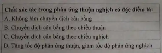 Chất xúc tác trong phản ứng thuận nghịch có đặc điểm là:
A. Không làm chuyển dịch cân bằng
B. Chuyển dịch cân bằng theo chiều thuận
C. Chuyển dịch cân bằng theo chiều nghịch
D. Tǎng tốc độ phản ứng thuận,giảm tốc độ phản ứng nghịch