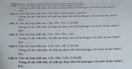 Chu để 12: Chất tạo được tiên kết hydrogen với nurire (IB)
sydrogen OOH. CaH,OH. Câu 1. Cho các hợp chất sau: HF,NH_(3),CH_(3)COOH,C_(2)H_(5)OH
Trong số các chất trên, số chất tạo được liên kết hydrogen với nước là bao nhiêu?
DA: __
Câu 2. Cho các hợp chất sau: CH_(4),NH_(3),CH_(3)COOH,C_(2)H_(5)OH
Trong số các chất trên, số chất tạo được liên kết hydrogen với nước là bao nhiêu?
DA: __
Câu 3. Cho các hợp chất sau: CH_(4),NH_(3),PH_(3),C_(2)H_(5)OH
Trong số các chất trên, số chất tạo được liên kết hydrogen với nước là bao nhiêu?
ĐA: __
Câu 4. Cho các hợp chất sau: CH_(4),NH_(3),PH_(3),C_(2)H_(2)
Trong số các chất trên, số chất tạo được liên kết hydrogen với nước là bao nhiêu?
ĐA: __
Câu 5. Cho các hợp chất sau: CH_(4),NH_(3) HF. C_(2)H_(5)OH
Trong số các chất trên, số chất tạo được liên kết hydrogen với nước là bao nhiêu?
ĐA: __
Câu 6. Cho các hợp chất sau: CH_(4),NH_(3),C_(2)H_(2),C_(2)H_(5)OH
Trong số các chất trên, số chất tạo được liên kết hydrogen với nước là bao nhiêu?
ĐA: __