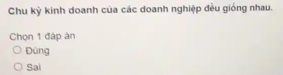 Chu kỳ kinh doanh của các doanh nghiệp đều giống nhau.
Chọn 1 đảp ản
Đùng
Sai