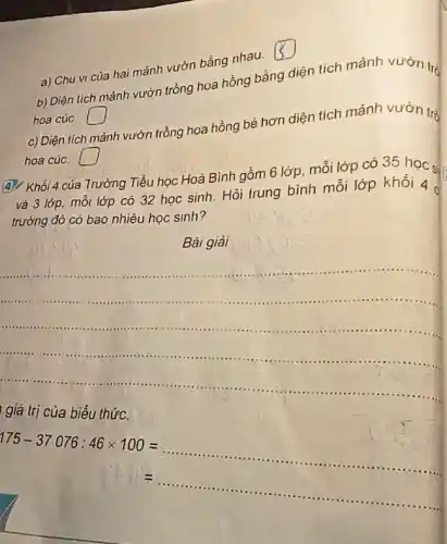 a) Chu vi của hai mảnh vườn bằng nhau.
square 
b) Diện tích mảnh vườn trồng hoa hồng bằng diện tích mảnh vườn tró
hoa cúC. square 
c) Diện tích mảnh vườn trồng hoa hồng bé hơn diện tích mảnh vườn trò
hoa cúC. square 
A. Khối 4 của Trường Tiểu học Hoà Bình gồm 6 lớp mỗi lớp có 35 học s
và 3 lớp, mỗi lớp có 32 học sinh. Hỏi trung bình mỗi lớp khối 4
trường đó có bao nhiêu học sinh?
Bài giải
__
giá trị của biểu thứC.
175-37076:46times 100=ldots ldots ldots ldots ldots ldots ldots ldots ldots ldots ldots ldots ldots ldots ldots ldots ldots ldots ldots ldots ldots ldots ldots ldots ldots ldots ldots ..
=ldots ldots ldots ldots ldots ldots ldots ldots ldots ldots ldots ldots ldots ldots ldots ldots ldots ldots ldots ldots ldots ldots 
.
.
.