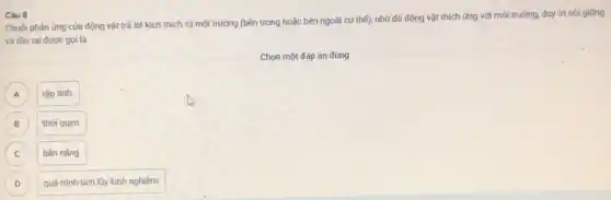 Chuôi phản ứng của động vật trả lời kích thich từ môi trường (bên trong hoặc bên ngoài cơ thể)nhờ đó động vật thích ứng với môi trường, duy trị nói giống
và tồn tại được goi là
Chọn một đáp án đúng
A )
tập tinh.
B )
thói quen.
C C
bản nǎng.
D D
quá trình tích lũy kinh nghiệm.
Câu 8