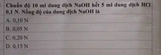 Chuẩn độ 10 ml dung dịch NaOH hết 5 ml dung dịch HCl
0,1 N. Nồng độ của dung dịch NaOH là
A. 0,10 N
B. 0,05 N
C. 0.20 N
D. 0.15 N