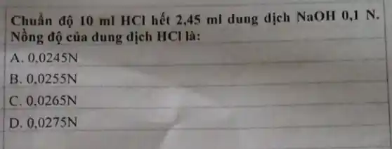 Chuẩn độ 10 ml HCl hết 2 ,45 ml dung dịch NaOH 0,1 N.
Nồng độ của dung dịch HCl là:
A. 0,0245N
B. 0.0255N
C. 0.0265N
D. 0,0275N