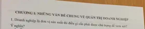 CHUONG I: NHÙNG VĂN ĐỀ CHUNG VỀ QUẢN TRỊ DOANH NGHIỆP
1. Doanh nghiệp là đơn vị sản xuất thì điều gì cần phải được chủ trọng để xem xét?
Ý nghĩa?