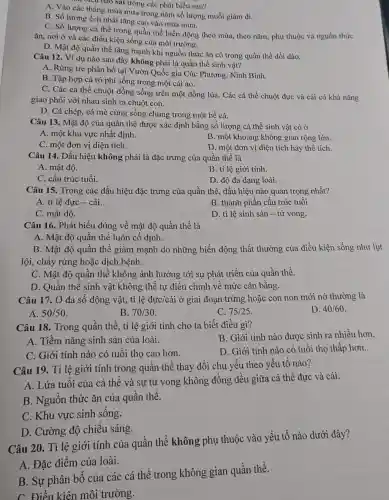 cied nào sai trong các phát biểu sau?
A. Vào các tháng mùa mưa trong nǎm số lượng muỗi giàm đi.
B. Số lượng ếch nhải tǎng cao vào mùa mưa.
C. Số lượng cá thể trong quần thể biến động theo mùa.theo nǎm, phụ thuộc và nguồn thức
ǎn, nơi ở và các điều kiện sống của môi trường.
D. Mật độ quần thể tǎng mạnh khi nguồn thức ǎn có trong quần thể dồi dào.
Câu 12. Ví dụ nào sau đây không phải là quần thể sinh vật?
A. Rừng tre phân bố tại Vườn Quốc gia Cúc Phương, Ninh Bình.
B. Tập hợp cá rô phi sống trong một cái ao.
C. Các cả thể chuột đồng sống trên một đồng lúa. Các cá thể chuột đực và cái có khả nǎng
giao phối với nhau sinh ra chuột con.
D. Cá chép, cá mè cùng sống chung trong một bể cá.
Câu 13. Mật độ của quần thể được : xác định bằng số lượng cá thể sinh vật có ở
A. một khu vực nhất định.
B. một khoảng không gian rộng lớn.
C. một đơn vị diện tích.
D. một đơn vị diện tích hay thể tích.
Câu 14. Dấu hiệu không phải là đặc trưng của quần thể là
A. mật độ.
B. tỉ lệ giới tính.
C. cấu trúc tuổi.
D. độ đa dạng loài.
Câu 15. Trong các dấu hiệu đặc trưng của quần thể, dấu hiệu nào quan trọng nhất?
A. tỉ lệ đực - cái.
B. thành phần cấu trúc tuổi.
C. mật độ.
D. tỉ lệ sinh sản - tử vong.
Câu 16. Phát biểu đúng về mật độ quần thể là
A. Mật độ quần thể luôn cố định.
B. Mật độ quần thể giảm mạnh do những biến động thất thường của điều kiện sống như lụt
lội, cháy rừng hoặc dịch bệnh.
C. Mật độ quần thể không ảnh hưởng tới sự phát triển của quần thể.
D. Quần thể sinh vật không thể tự điều chỉnh về mức cân bằng.
Câu 17. Ở đa số động vật, tỉ lệ đực/cái ở giai đoạn trứng hoặc con non mới nở thường là
D. 40/60
A. 50/50
B. 70/30
C. 75/25
Câu 18. Trong quần thể, tỉ lệ giới tính cho ta biết điều gì?
B. Giới tính nào được sinh ra nhiều hơn.
A. Tiềm nǎng sinh sản của loài.
D. Giới tính nào có tuổi thọ thấp hơn.
C. Giới tính nào có tuổi thọ cao hơn.
Câu 19. Tỉ lệ giới tính trong quần thể thay đổi chủ yếu theo yếu tố nào?
A. Lứa tuổi của cá thể và sự tử vong không đồng đều giữa cá thể đực và cái.
B. Nguồn thức ǎn của quần thể.
C. Khu vực sinh sống.
D. Cường độ chiếu sáng.
Câu 20. Tỉ lệ giới tính của quần thể không phụ thuộc vào yếu tố nào dưới đây?
A. Đặc điểm của loài.
B. Sự phân bố của các cá thể trong không gian quần thể.
C. Điều kiện môi trường.