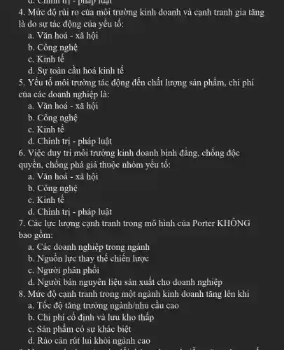 Cillilit : - plap luunderset (.)(a)t
4. Mức độ rủi ro của môi trường kinh doanh và canh tranh gia tǎng
là do sư tác động của yếu tố:
a. Vǎn hoá -xã hội
b. Công nghệ
c. Kinh tế
d. Sự toàn cầu hoá kinh tế
5. Yếu tố môi trường tác động đến chất lượng sản phẩm, chi phí
của các doanh nghiệp là:
a. Vǎn hoá -xã hội
b. Công nghệ
c. Kinh tế
d. Chính trị -pháp luật
6. Việc duy trì môi trường kinh doanh bình đẳng, chống độc
quyền, chống ; phá giá thuộc nhóm yếu tố:
a. Vǎn hoá -xã hội
b. Công nghệ
c. Kinh tế
d. Chính trị -pháp luật
7. Các lực lượng cạnh tranh trong mô hình của Porter KHÔNG
bao gồm:
a. Các doanh nghiệp trong ngành
b. Nguồn lực thay thế chiến lược
c. Người phân phối
d. Người bán nguyên liệu sản xuất cho doanh nghiệp
8. Mức độ cạnh tranh trong một ngành kinh doanh tǎng lên khi
a. Tốc độ tǎng trưởng ngành/nhu cầu cao
b. Chi phí cố định và lưu kho thấp
c. Sản phẩm có sự khác biệt
d. Rào cản rút lui khỏi ngành cao
