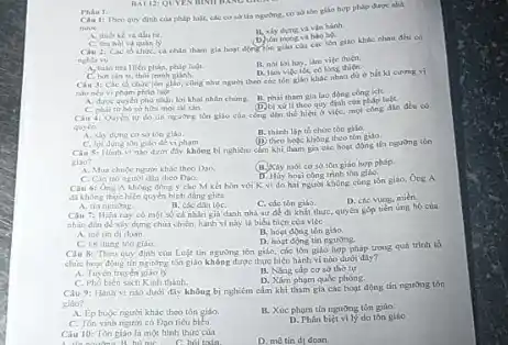 Cin 1: Then quy dinh cia phip the giao hợp pháp Groc aha
vin hanh.
Phan 1:
dau be.
hoạt động tion giáo của các tôn giao khác nhau dhi có
nghla ve
vite thien.
A. tain thallien phan.philp luật.
D. lim vife the
chức tên giáo, cùng nhur nguroi theo che tôn giáo khác nhau d) ở bắt kì curring
C. bit sin thoi tranh gianh.
nio neu vipham pháp luật
A. dune quyen pho nhận lời khai nhân chimg.
H. phii tham gla lao động công lelt.
quy định của pháp luật.
gile của cong din the hien a vies.mol cong
quyền
A. xiy dung coss ton giáo.
B. thinh lập to chức con gilia.
(1) theo hele khong theo ton gilo.
de vipham.
Cin Si Hinh vi b) nghiên clan khi tham gia các hopt
giáo?
A. Mua chuje ngunir khác theo Dao.
100 giáo hợp pháp.
D. Hay houi con trinh son giáo
din cheo Doo.
không dong y cho M kết hôn với K vi do hai nguon không cùng tồn giáo.Ong A
di khong there hich quyen
C. các tôn giáo.
D. cic vong, mien
B. che dan toC.
Chu 7: Hien nay co một số cá nhân giá danh nhà sir quyên góp tiến ting ho của
nhân dân đề xiy dựng chúa chiến, hành hiện của việc
A. métin ol doan
B. hoet dong ton giáo.
D. hogt dong tin ngường.
C. lyi dung ton giáo.
Cau 8: Theo quy định của Luật tǎn ngường tồn giáo, các lòn giáo hợp pháp trong quá trinh to
chire hout dong tin ngubrs tán giáo không được thực hiện hành vi nào duói day?
B. Ning cip co sở thờ tự
A. Tuyen truyen
D. Xim pham qude phong.
C. Pho bien sich Kinh thanh.
Câu 9: Hành vi nào dưới đây không bị nghiêm cầm khi tham gia các hoạt động tin nguning ton
giáo?
A. Ep buje nguor khác theo tôn giáo.
B. Xúc phum th nguong ton giáo.
C. Ten vinh nguron có
D. Thân biệt vily do tân gilo
Câu 10: Tôn giao là một hình thức của
hỏi toán.
D. me tin di doan.