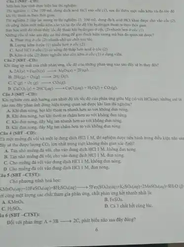 Cin I (SBT-CD):
Mist han hoe sinh thực hiện hai thì nghiệm:
Thi nghiem 1: Cho 100 mL dung dịch acid HCl vào cốc (1), sau đó thêm một mẫu kẽm và đo tốc độ
Khi He thout ra theo thời gian.
Thi nghiên 2 (Mp lại tương tự thì nghiệm 1): 100 mL dung dịch acid HCl khác được cho vào cốc (2)
mẫu kẽm vào và lại đo tốc độ khí hydrogen thoát ra theo thời gian
Ban hoc sinh 85 nhận thấy tốc độ thoát khí hydrogen ở cốc (2) nhanh hơn ở cốc (l)
Nhàng yea to nào sau đây có thể dùng để giải thích hiện tượng mà bạn đó quan sát được?
A. Phàn ing ở cốc (2) nhanh nhờ có chất xúc táC.
B. Luyng kem o cốc (1) nhiều hơn ở cốc (2).
C. Acid HCl ocic (1) có nồng độ thấp hơn acid ở cốc (2).
D. Kèm ở cóc (2) được nghiên nhỏ còn kẽm ở cốc (1) ở dạng viên.
Câu 2 (SBT-CD):
Khi ting áp suât của chất phản ứng.tốc độ của những phản ứng nào sau đây sẽ bị thay đổi?
A. 2Al(s)+Fe_(2)O_(3)(s)arrow Al_(2)O_(3)(s)+2Fe(s)
B. 2H_(2)(g)+O_(2)(g)arrow 2H_(2)O(l)
C. C(g)+O_(2)(g)arrow CO_(2)(g)
D CaCO_(3)(s)+2HCl(aq)arrow CaCl_(2)(aq)+H_(2)O(l)+CO_(2)(g)
Câu 3 (SBT-CD)
Khi nghiên cứu ảnh hưởng cửa nhiệt độ tới tốc độ của phản ứng giữa Mg (s)với HCl(aq) những mô tả
nào sau đây phàn ảnh đúng hiện tượng quan sát được khi làm thi nghiệm?
A. Khi đun nóng.bọt khi thoát ra nhanh hơn so với không đun nóng.
B. Khi đun nóng.bot khi thoát ra chậm hơn so với không đun nóng.
C. Khi đun nóng.dây Mg tan nhanh hơn so với không đun nóng.
D. Khi đun nóng.dây Mg tan chậm hơn so với không đun nóng.
Câu 4 (SBT -CD):
Từ một miêng đá vòi và một lọ dung dịch HCl 1 M, thí nghiệm được tiến hành trong điều kiện nào sau
đây sẽ thu được lượng CO_(2) lớn nhất trong một khoảng thời gian xác định?
A. Tín nhỏ miếng đá vôi, cho vào dung dịch HCl 1 M, không đun nóng.
B. Tán nhỏ miếng đá vôi, cho vào dung dịch HCl 1 M, đun nóng.
C. Cho miêng đá vôi vào dung dịch HCl 1 M, không đun nóng.
D. Cho miêng đá vôi vào dung dịch HCl 1 M, đun nóng.
âu 5 (SBT -CTST):
Cho phương trình hoá học:
5MnO_(4)(aq)+10FeSO_(4)(aq)+3H_(2)SO_(4)(aq)arrow 5Fe_(2)(SO_(4))_(3)(aq)+Na_(2)SO_(4)(aq)+2NnSO_(4)(aq)+
ới cùng một lượng các chất tham gia phản ứng, chất phản ứng hết nhanh nhật là:
A KMnO_(4)
B. FeSO_(4)
C. H_(2)SO_(4)
D. Cả 3 chất hết cùng lúC.
âu 6 (SBT -CTST):
Đối với phản ứng: A+3Barrow 2C , phát biểu nào sau đây đúng?