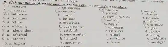 cine-cardrun 1-oxygen
B- Pick out the word whose main stress falls over a position from the others:
1. a. rea ssure
2.a.ca resse s
3.a. intimacy
4. a. previous
5. a. return
6. a. welcome
8. a informal
b. satisfaction
(b. ancestry
b. toward
b. instinct
b. protéction
b. businessman
b. establish
b. conversation
b handful
b. movement
C. inherited
C. proceed
C. outwit ( đánh lüra)
C. material
C. supply
C. sometimes
C. associates
C. relaxed
C. revolution
C. tavern
d. disappoint
d adventure
d. concerned
d . frightened
(d. undergrowth
d. cigarette
d . occasion
d . inviting
d. comfortable
d. investigate
7. a independent
9. a. interest
10. a. logical