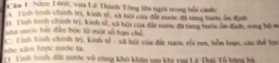 Ciu 1 Nam 1460, vua L Thành Tong lên ngôi trong bói cảnh:
A Tinh hinh chinh tri, kinh tế, xã hoi của đất nước đã từng bước ôn đinh
13. Tinh hinh chinh tri, kinh tế, xã hoi của đất nước đã time bước ôn định.song bộ m
nhà nước bắt đầu bóc lộ mo số hạn chế.
C. Tinh hinh chinh tri, kinh tế . xã hoi của đất nước rồi ren, hon loan các thể lực
nhe xám lược nước ta.
D. Tinh hinh đất nước vô cùng khó khân sau khi vua Lê Thái Tố bằng hà