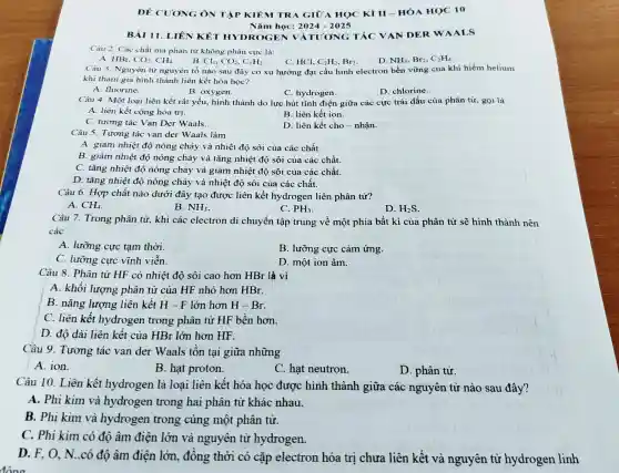 ĐỀ Cl TONG Ô N TẬP KIỂM TRA G IỮA HỌC KIII -HÓA H OC 10
BÀI 11 . LIÊN KẾT H)DROGE N VÀT 'ƯONG TÁC V AN DE RWAA LS
Nǎm h Qc: 2024-202 is
Câu 2. Các chất mà phân tử không phân cực là:
A. HBr. CO_(2),CH_(4) B.
Cl_(2),CO_(2),C_(2)H_(2)	C. HCl, C_(2)H_(2),Br_(2) D. NH_(3),Br_(2),C_(2)H_(4)
Câu 3. Nguyên từ nguyên tố nào sau đây có xu hướng đạt cấu hình electron bền vững của khí hiếm helium
khi tham gia hình thành liên kết hóa học?
A. fluorine.
B. oxygen.
C. hydrogen.
D. chlorine.
Câu 4. Một loại liên kết rất yếu.hình thành do lực hút tĩnh điện giữa các cực trái dấu của phân tử, gọi là
A. liên kết cộng hóa tri.
B. liên kết ion.
C. tương tác Van Der Waals.
D. liên kết cho -nhân.
Câu 5. Tương tác van der Waals làm
A. giảm nhiệt đô nóng chảy và nhiệt độ sôi của các chất.
B. giảm nhiệt độ nóng chảy và tǎng nhiệt độ sội của các chất.
C. tǎng nhiệt độ nóng chảy và giảm nhiệt độ sôi của các chất.
D. tǎng nhiệt độ nóng chảy và nhiệt độ sôi của các chất.
Câu 6. Hợp chất nào dưới đây tạo được liên kết hydrogen liên phân tử?
A. CH_(4)
B. NH_(3)
C. PH_(3)
Câu 7. Trong phân tử, khi các electron di chuyển tập trung về một phía bất kì của phân tử sẽ hình thành nên
các
A. lưỡng cực tạm thời.
B. lưỡng cực cảm ứng.
C. lưỡng cực vĩnh viễn.
D. một ion âm.
Câu 8. Phân tử HF có nhiệt độ sôi cao hơn HBr là vì
A. khối lượng phân tử của HF nhỏ hơn HBr.
B. nǎng lượng liên kết H - F lớn hơn H-Br
C. liên kết hydrogen trong phân tử HF bền hơn.
D. độ dài liên kết của HBr lớn hơn HF.
Câu 9. Tương tác van der Waals tồn tại giữa những
A. ion.
B. hạt proton.
C. hạt neutron.
D. phân tử.
Câu 10. Liên kết hydrogen là loại liên kết hóa học được hình thành giữa các nguyên tử nào sau đây?
A. Phi kim và hydrogen trong hai phân tử khác nhau.
B. Phi kim và hydrogen trong cùng một phân từ.
C. Phi kim có độ âm điện lớn và nguyên tử hydrogen.
D. F, O, N .có độ âm điện lớn, đồng thời có cặp electron hóa trị chưa liên kết và nguyên tử hydrogen linh