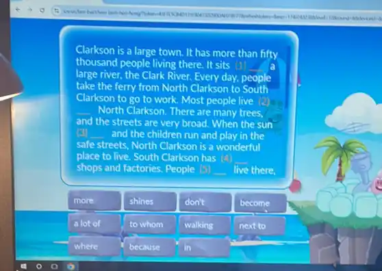 Clarkson is a large town. It has more than fifty
thousand people living there It sits (1) a
large river, the Clark River. Every day, people
take the ferry from North Clarkson to South
Clarkson to go to work. Most people live (2)
__ North Clarkson. There are many trees,
and the streets are very broad. When the sun
(c) __ and the children run and play in the
safe streets, North Clarkson is a wonderful
place to live. South Clarkson has __
shops and factories. People (-) __ live there.
more
shines
don't
become
a lot of
to whom
walking
next to
where
because