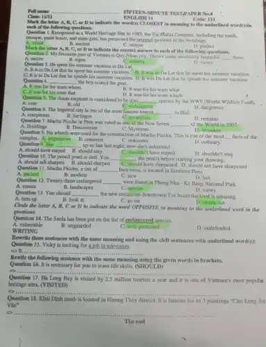 Class: 11/11
Question 6. The Imperial city is one of the most famous tourist
__ in Huế.
A. complexes
C. attractions
B. heritages
D. remains
Question 7. Machu Picchu in Peru was voted as one of the New Seven
__
A. Buildings
of the World in 2007.
B. Discoveries
C. Mysteries
D. Wonders
FIFTEEN MINUTE TEST,PAPER No.4
ENGLISH 11
Mark the letter A,B, C, or D to indicate the word(s)CLOSEST in meaning to the underlined word(s)in
each of the following questions.
Code: 111
Question 1. Recognised as a World Heritage Site in 1983, the Taj Mahal Complex, including the tomb,
mosque, guest house, and main gate, has preserved the original qualities of the buildings.
A. initial
B. ancient
C. unique
D. perfect
Mark the letter A , B, C, or D to indicate the correct answer to each of the following questions.
Question 2. My favourite part of Vietnam is Quy Nhon city. There's some absolutely beautiful
__
A. nature
B. signs
C. scenery
D. views
Question 3. He spent his summer vacation in Da Lat.
A. It is in Da Lat that he spent his summer vacation B. It was in Da Lat that he spent his summer vacation.
C. It is in Da Lat that he spends his summer vacation D. It was Da Lat that he spends his summer vacation.
Question 4. __ the boy scored the goal.
A. It was for his team whom
C. It was for his team that
B. It was for his team what
D. It was for his team which
Question 5. The Asian elephant is considered to be a(n) __ species by the WWF (World Wildlife Fund). A. cute
C. endangered
B. old .
D. dangerous
Question 8. No wheels were used for the construction of Machu Picchu.This is one of the most
__ facts of the
complex. A. impressive
B. common
C. unknown
D. ordinary
Question 9. She __ up so late last night; now she's exhausted.
A. should have stayed B. should stay
C. shouldn't have stayed
D. shouldn't stay
Question 10. The pencil point is dull. You
__ the pencil before starting your drawing.
A. should not sharpen B. should sharpen
C. should have sharpened D. should not have sharpened
Question 11. Machu Picchu.a site of __ Inca ruins, is located in Southern Peru.
A. ancient
B. modern
C. new
Question 12. Twenty-three endangered __ were found in Phong Nha - Kẻ Bàng National Park.
D. views
A. stones
B. landscapes
C. species
Question 13. You should __
, the new restaurant downtown;I've heard the food is amazing.
A. turn up
B. look at
C. go on
D. check out
Circle the letter A,B, C or D to indicate the word OPPOSITE in meaning to the underlined word in the
questions.
Question 14. The Saola has been put on the list of endancered species.
A. vulnerable
B. unguarded
C. well protected
D. undefended
WRITING
Rewrite these sentences with the same meaning and using the cleft sentences with underlined word(s):
Question 15. Vicky is looking for a job in television.
__
Rewite the following sentence with the same meaning using the given words in brackets.
Question 16. It is necessary for you to learn life skills. (SHOULD)
5) ......... __
Question 17. Hạ Long Bay is visited by 2.5 million tourists a year and it is one
of Vietnam's most popular
heritage sites. (VISITED)
5)..... __
Question 18. Khái Định tomb is located in Hương Thủy district. It is famous for its 3 paintings "Cứu Long An
Vân"
__
The end The end