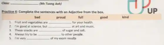 Class:	(Ms Tuong Anh)
Practice 4: Complete the sentences with an Adjective from the box.
bad
proud
full
good
kind
1. Fruit and vegetables are __ for your health.
2. I'm good at science, but __ at art and music.
3. These snacks are __ of sugar and salt.
4. Always try to be __ to other people.
5. I'm very __ of my exam results