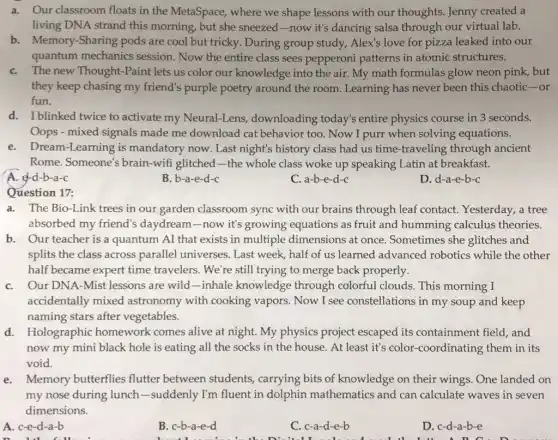 a. Our classroom floats in the MetaSpace,where we shape lessons with our thoughts Jenny created a
living DNA strand this morning, but she sneezed-now it's dancing salsa through our virtual lab.
b. Memory-Sharing pods are cool but tricky.. During group study,Alex's love for pizza leaked into our
quantum mechanics session. Now the entire class sees pepperoni patterns in atomic structures.
C. The new Thought-Paint lets us color our knowledge into the air My math formulas glow neon pink, but
they keep chasing my friend's purple poetry around the room Learning has never been this chaotic-or
fun.
d. Iblinked twice to activate my Neural-Lens , downloading today's entire physics course in 3 seconds.
Oops - mixed signals made me download cat behavior too. Now I purr when solving equations.
e. Dream-Learning is mandatory now. Last night's history class had us time-traveling through ancient
Rome. Someone's brain -wifi glitched-the whole class woke up speaking Latin at breakfast.
A. e-d-b-a-c
B. b-a-e-d-c
C. a-b-e-d-c
D. d-a-e-b-c
Question 17:
a. The Bio-Link trees in our garden classroom sync with our brains through leaf contact Yesterday, a tree
absorbed my friend's daydream-now it's growing equations as fruit and humming calculus theories.
b. Our teacher is a quantum AI that exists in multiple dimensions at once Sometimes she glitches and
splits the class across parallel universes. Last week, half of us learned advanced robotics while the other
half became expert time travelers. We're still trying to merge back properly.
C. Our DNA-Mist lessons are wild-inhale knowledge through colorful clouds.This morning I
accidentally mixed astronomy with cooking vapors. Now I see constellations in my soup and keep
naming stars after vegetables.
d. Holographic homework comes alive at night. My physics project escaped its containment field, and
now my mini black hole is eating all the socks in the house. At least it's color-coordinating them in its
void.
e. Memory butterflies flutter between students, carrying bits of knowledge on their wings. One landed on
my nose during lunch -suddenly I'm fluent in dolphin mathematic and can calculate waves in seven
dimensions.
A. c-e-d-a-b
B. c-b-a-e-d
C. c-a-d-e-b
D. c-d-a-b-e