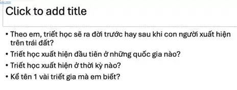 Click to add title
- Theo em, triết học sẽ ra đời trước hay sau khi con người xuất hiện
trên trái đất?
- Triết học xuất hiện đầu tiên ở những quốc gia nào?
- Triết học xuất hiện ở thời kỳ nào?
- Kể tên 1 vài triết gia mà em biết?