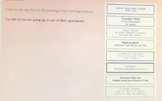 Click on the sign that fits the meaning of the following sentence:
Use this if you are going up to one of these apartments.
CASTLE TOURS EVER 2 HOURS
TUES - SUN
Travellers' Hotel
10 km from airport
44 rooms
Phone 552249
to book theatre tickets
2pm and 8pm shows
Flight to catch?
Call Beach Taxis first on 242 242
one-bedro om apa rime nt
to re nt fr om ne xt mo nth
Call 316606
Park House
This lift for apartments on floors 1-5
Helicopter flight over
Dolphin Island leaves daily at 11:00
Village Concert
pay at door or book
tickets now on 988655