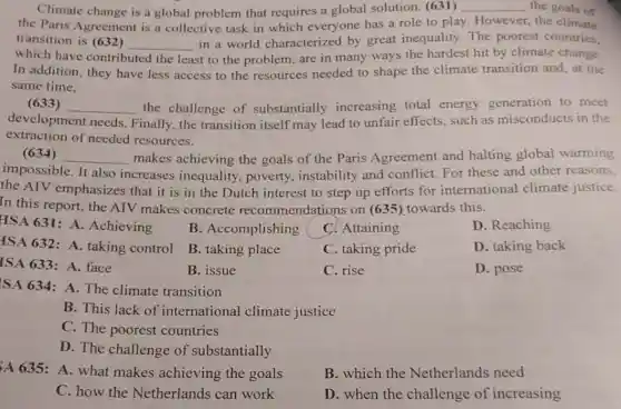 Climate change is a global problem that requires a global solution. (631) __ the goals of
the Paris Agreement is a collective task in which everyone has a role to play.However, the climate
transition is (632)
__
in a world characterized by great inequality. The poorest countries.
which have contributed	st to the problem, are in many ways the hardest hit by climate change.
In addition, they have less access to the resources needed to shape the climate transition and, at the
same time.
(633) __ the challenge of substantially increasing total energy generation to meet
development needs Finally, the transition itself may lead to unfair effects, such as misconducts in the
extraction of needed resources.
(634) __ makes achieving the goals of the Paris Agreement and halting global warming
impossible. It also increases inequality , poverty, instability and conflict. For these and other reasons,
the AIV emphasizes that it is in the Dutch interest to step up efforts for international climate justice.
In this report, the AIV makes concrete recommendations on (635)towards this.
HSA 631: A.Achieving
B. Accomplishing
C. Attaining
D. Reaching
ISA 632: A.taking control
B. taking place
C. taking pride
D. taking back
ISA 633: A.face
B. issue
C. rise
D. pose
SA 634: A.The climate transition
B. This lack of international climate justice
C. The poorest countries
D. The challenge of substantially
A635: A. what makes achieving the goals
B. which the Netherlands need