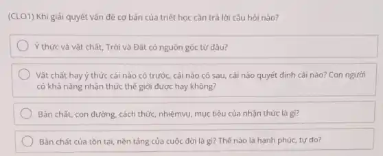 (CLO1) Khi giải quyết vấn đề cơ bản của triết học cần trả lời câu hỏi nào?
Ý thức và vật chất, Trời và Đất có nguồn gốc từ đâu?
Vật chất hay ý thức cái nào có trước, cái nào có sau, cái nào quyết định cái nào? Con người
có khả nǎng nhận thức thế giới được hay không?
Bản chất, con đường cách thức, nhiệmvụ, mục tiêu của nhân thức là gì?
Bản chất của tồn tại, nền tảng của cuộc đời là gì?Thế nào là hạnh phúc, tự do?