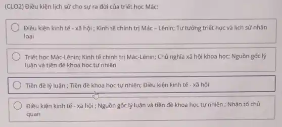 (CLO2) Điều kiện lịch sử cho sự ra đời của triết học Mác:
Điều kiện kinh tế - xã hội ; Kinh tế chính trị Mác - Lênin;Tư tưởng triết học và lịch sử nhân
loại
Triết học Mác-Lênin; Kinh tế chính trị Mác-Lênin;Chủ nghĩa xã hội khoa học; Nguồn gốc lý
luận và tiền đề khoa học tự nhiên
Tiền đề lý luận ; Tiền đề khoa học tự nhiên; Điều kiện kinh tế - xã hội
Điều kiện kinh tế - xã hội ; Nguồn gốc lý luận và tiền đề khoa học tự nhiên ; Nhân tố chủ
quan