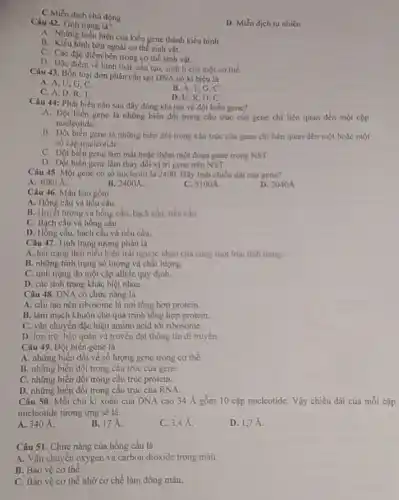 C.Miển dịch chủ động
D. Miền dịch tự nhiên
Câu 42. Tính trạng là?
A. Những biêu hiện của kiểu gene thành kiểu hình
B. Kiểu hình bên ngoài cơ thể sinh vật.
C. Các đặc điểm bèn trong co thể sinh vật.
D. Đặc điểm về hình thái, cấu tạo, sinh lí của một cơ the.
Câu 43. Bốn loại đơn phân cấu tạo DNA có kí hiệu là
A. A, U,G C.
B. A. T,G c
C. A, D,R T.
D. U,R,D C.
Câu 44: Phát biểu nào sau đây đúng khí nói về đột biến gene?
A. Đột biến gene là những biến đổi trong cấu trúc của gene chi liên quan đến một cặp
nucleotide.
B. Đột biến gene là những biến đồi trong cấu trúc của gene chi liên quan đến một hoặc một
số cặp nucleotide.
C. Đột biến gene làm mắt hoặc thêm một đoạn gene trong NST.
D. Dột biến gene làm thay đổi vị trí gene trên NST
Câu 45 Một gene có số nucleotit là 2400. Hãy tính chiều dai của gene?
A. 4080 A
B. 2400A
C. S100A
D. 2040A
Câu 46. Máu bao gồm
A. Hồng cầu và tiểu cầu.
B. Huyết tương và hồng cầu, bạch cầu,tiểu cầu.
C. Bạch câu và hồng câu.
D. Hồng cầu, bạch cầu và tiểu cầu.
Câu 47. Tính trung tương phàn là
A. hai trạng thái biểu hiện trái ngược nhau cùa cùng mọt loại tinh trạng.
B. những tinh trạng số lượng và chất lượng.
C. tính trạng do một cặp allele quy định.
D. các tinh trạng khác biệt nhau.
Câu 48. DNA có chức nǎng là
A. cấu tạo nên ribosome là nơi tổng hợp protein.
B. làm mạch khuôn cho quá trình tổng hợp protein.
C. vận chuyển đặc hiệu amino acid tới ribosome.
D. lưu trừ, bảo quản và truyền đạt thông tin di truyền.
Câu 49. Đột biển gene là
A. những biến đồi về số lượng gene trong cor thể.
B. những biến đôi trong cấu trúc của gene
C. những biến đổi trong cấu trúc protein.
D. những biến đồi trong cấu trúc cùa RNA.
Câu 50. Mỗi chu kì xoǎn của DNA cao 34 A gồm 10 cặp nucleotide. Vậy chiều dài của mỗi cặp
nucleotide tương ứng sẽ là
A. 340 A.
B. 17 A.
C. 3.4 A.
D. 1,7A
Câu 51. Chức nǎng của hồng cầu là
A. Vận chuyển oxygen và carbon dioxide trong máu.
B. Bảo vệ cơ thể.
C. Bảo vệ cơ thể nhờ cơ chế làm đông máu.