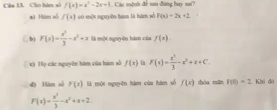 Cân 13. Cho hàm số f(x)=x^2-2x+1 . Các mệnh đề sau đúng hay sai?
a) Hàm số f(x) có một nguyên hàm là hàm số F(x)=2x+2
b) F(x)=(x^3)/(3)-x^2+x là một nguyên hàm của f(x)
c) Họ các nguyên hàm của hàm số f(x) là F(x)=(x^3)/(3)-x^2+x+C
d) Hàm số F(x) là một nguyên hàm của hàm số f(x) thỏa mãn F(0)=2 Khi đó
F(x)=(x^3)/(3)-x^2+x+2