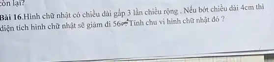 còn lại?
Bài 16.Hình chữ nhật có chiều dài gấp 3 lần chiều rộng . Nếu bớt chiều dài 4cm thì
diện tích hình chữ nhật sẽ giảm đi
56cm^2 Tính chu vi hình chữ nhật đó?