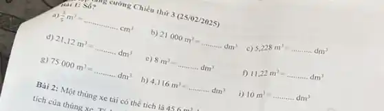 cường Chiều thứ 3(25 /02/2025)
ai 1: S số?
a) (3)/(5)m^3=ldots ldots ldots ldots ldots ldots cm^3
b) 21000m^3=ldots ldots ldots dm^3
c)
5,228m^3=ldots ldots ldots dm^3
d) 21,12m^3=ldots ldots ldots dm^3
c) 8m^3=ldots ldots ldots .dm^3
f)
11,22m^3=ldots ldots ldots dm^3
g) 75000m^3=ldots ldots ldots dm^3
h) 4,116m^3=ldots ldots ldots dm^3
i)
10m^3=ldots ldots ldots dm^3
Bài 2: Một thùng xe tải có thể tích là 45
tích của thùng xe