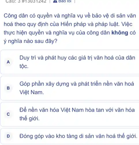 Công dân có quyền và nghĩa vụ về bảo vệ di sản vǎn
hoá theo quy định của Hiến pháp và pháp luật. Việc
thực hiện quyền và nghĩa vụ của công dân không có
ý nghĩa nào sau đây?
A
Duy trì và phát huy các giá trị vǎn hoá của dân
tộc.
B
Góp phần xây dựng và phát triển nền vǎn hoá
Việt Nam.
C
Để nền vǎn hóa Việt Nam hòa tan với vǎn hóa
thế giới.
D Đóng góp vào kho tàng di sản vǎn hoá thế giới.