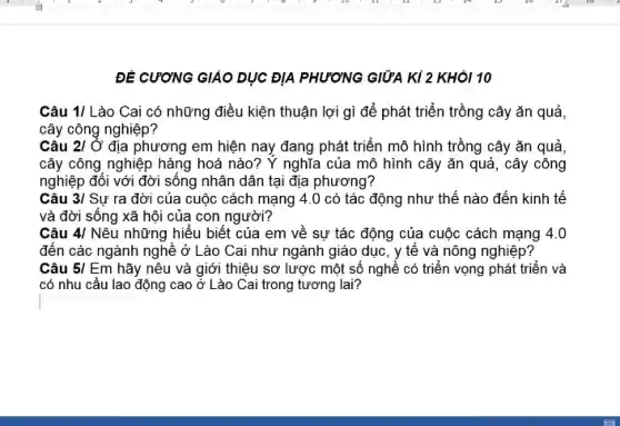 ĐỀ CƯƠNG GIÁO DỤC ĐỊA PHƯƠNG GIỮA KI 2 KHÔI 10
Câu 1/ Lào Cai có những điều kiện thuận lợi gì để phát triển trồng cây ǎn quả,
cây công nghiệp?
Câu 210' địa phương em hiện nay đang phát triển mô hình trồng cây ǎn quả,
cây công nghiệp hàng hoá nào? Y nghĩa của mô hình cây ǎn quả, cây công
nghiệp đối với đời sống nhân dân tại địa phương?
Câu 3/ Sự ra đời của cuộc cách mạng 4.0 có tác động như thế nào đến kinh tế
và đời sống xã hội của con người?
Câu 4/ Nêu những hiểu biết của em về sự tác động của cuộc cách mạng 40
đến các ngành nghề ở Lào Cai như ngành giáo dục, y tế và nông nghiệp?
Câu 5lEm hãy nêu và giới thiệu sơ lược một số nghề có triển vọng phát triển và
có nhu cầu lao động cao ở Lào Cai trong tương lai?